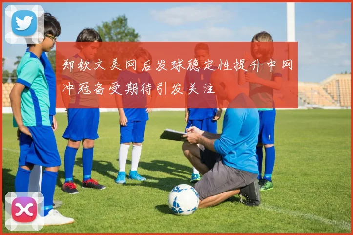 郑钦文美网后发球稳定性提升中网冲冠备受期待引发关注