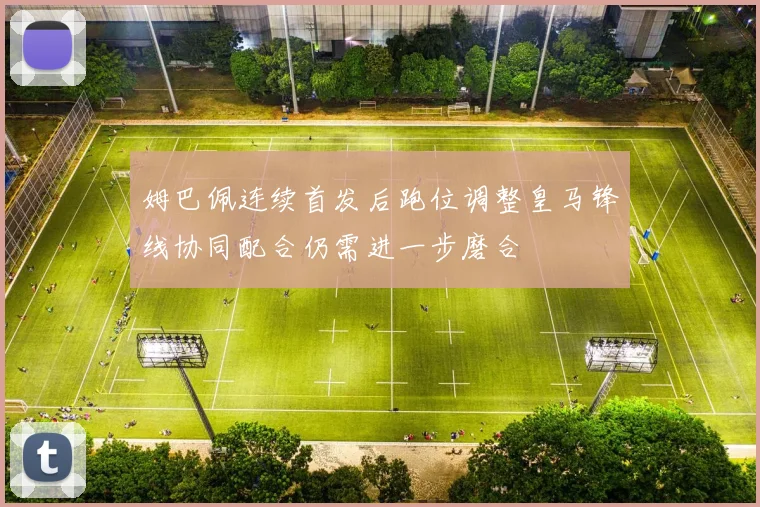 姆巴佩连续首发后跑位调整皇马锋线协同配合仍需进一步磨合