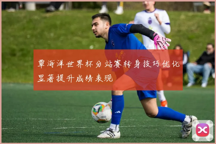 覃海洋世界杯分站赛转身技巧优化显著提升成绩表现
