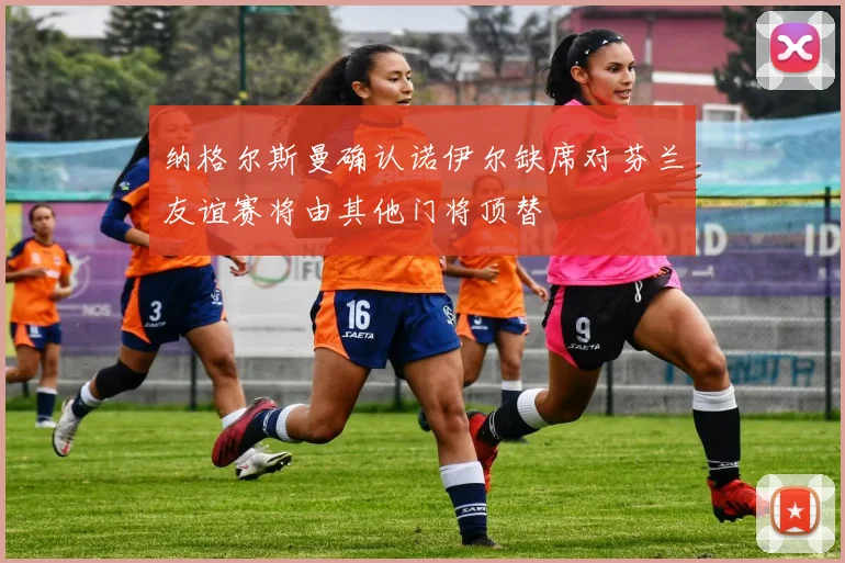 纳格尔斯曼确认诺伊尔缺席对芬兰友谊赛将由其他门将顶替