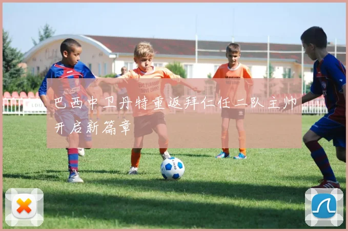 巴西中卫丹特重返拜仁任二队主帅开启新篇章