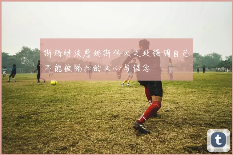 斯玛特谈詹姆斯伟大之处强调自己不能被隔扣的决心与信念