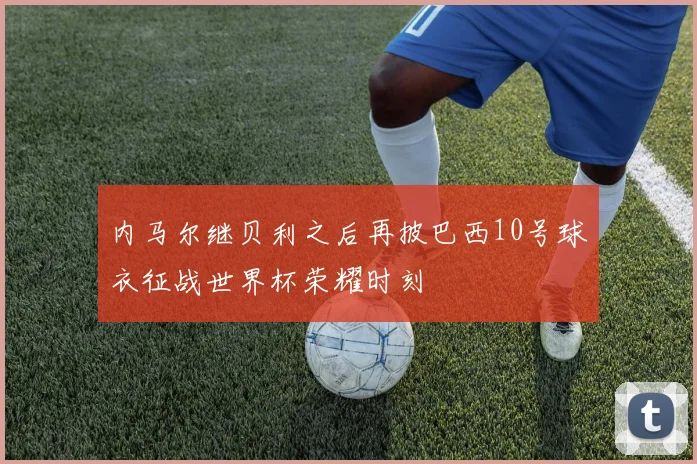 内马尔继贝利之后再披巴西10号球衣征战世界杯荣耀时刻