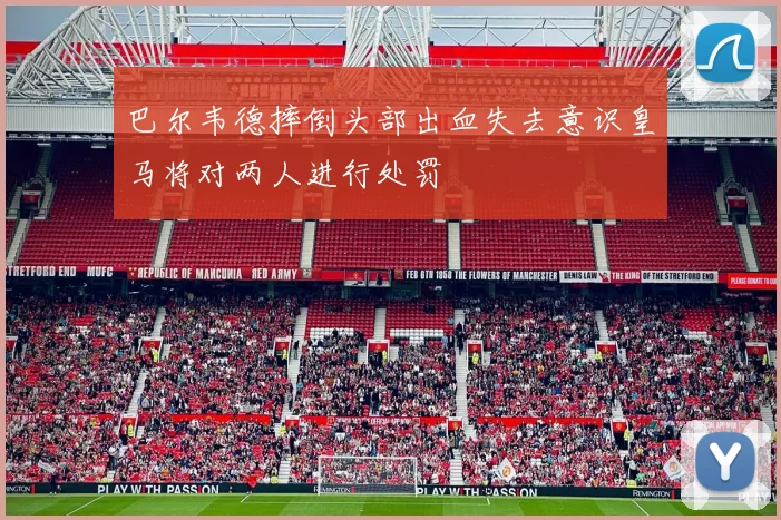 巴尔韦德摔倒头部出血失去意识皇马将对两人进行处罚