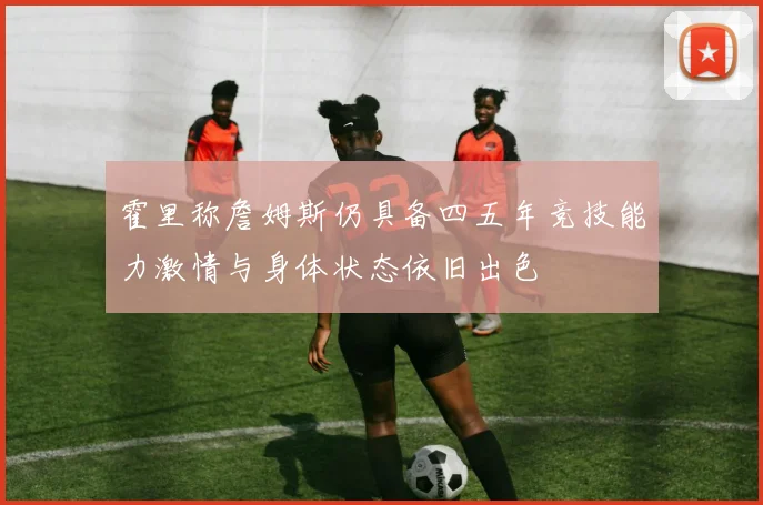 霍里称詹姆斯仍具备四五年竞技能力激情与身体状态依旧出色