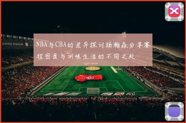 NBA与CBA的差异探讨杨瀚森分享赛程密度与训练生活的不同之处