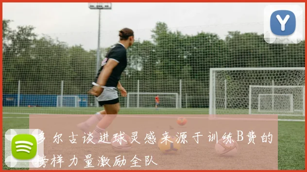 多尔古谈进球灵感来源于训练B费的榜样力量激励全队