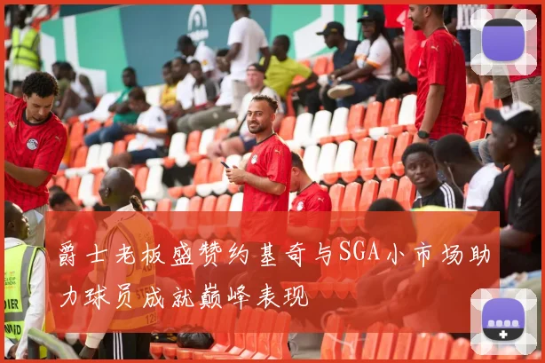 爵士老板盛赞约基奇与SGA小市场助力球员成就巅峰表现